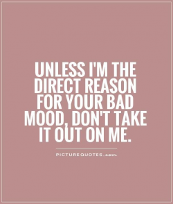 Unless I'm the direct reason for your bad mood, don't take it out on ...