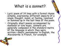 What is a sonnet? Lyric poem of 14 lines with a formal rhyme scheme,  expressing different aspects of a single thought, mood, or feeling,  resolved or summed.